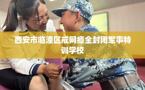 西安市临潼区戒网瘾全封闭军事特训学校