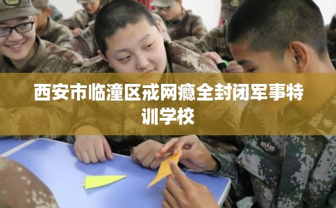 西安市临潼区戒网瘾全封闭军事特训学校