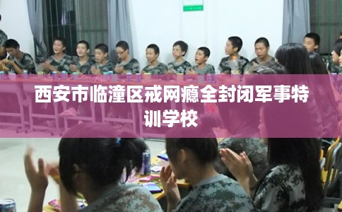 西安市临潼区戒网瘾全封闭军事特训学校