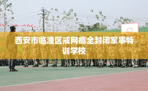 西安市临潼区戒网瘾全封闭军事特训学校