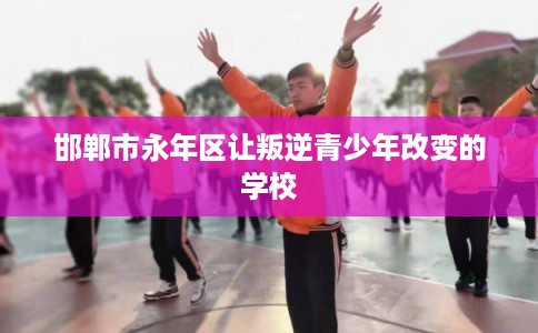 邯郸市永年区让叛逆青少年改变的学校 邯郸市永年区让叛逆青少年改变的学校
