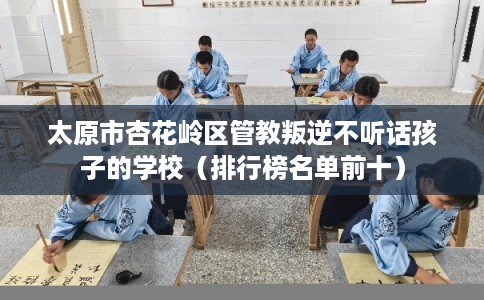太原市杏花岭区管教叛逆不听话孩子的学校（排行榜名单前十）