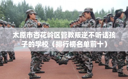 太原市杏花岭区管教叛逆不听话孩子的学校（排行榜名单前十）