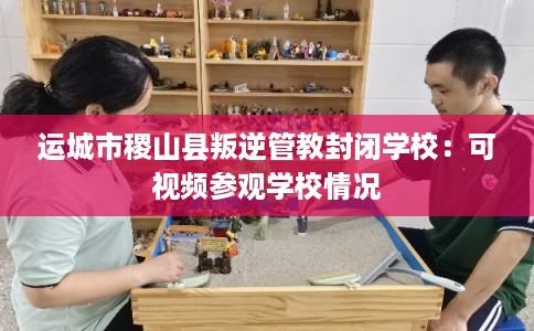运城市稷山县叛逆管教封闭学校:可视频参观学校情况 运城市稷山县叛逆管教封闭学校:可视频参观学校情况