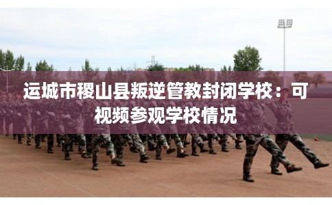 运城市稷山县叛逆管教封闭学校:可视频参观学校情况 运城市稷山县叛逆管教封闭学校:可视频参观学校情况