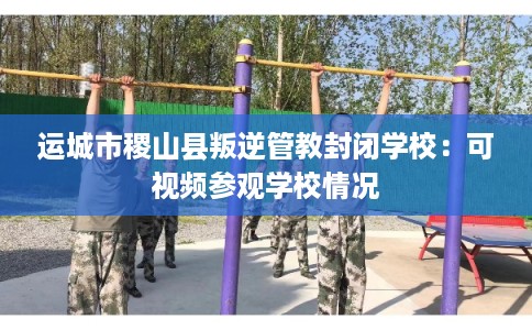 运城市稷山县叛逆管教封闭学校：可视频参观学校情况