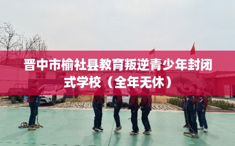 晋中市榆社县教育叛逆青少年封闭式学校（全年无休）