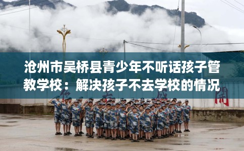沧州市吴桥县青少年不听话孩子管教学校:解决孩子不去学校的情况 沧州市吴桥县青少年不听话孩子管教学校:解决孩子不去学校的情况
