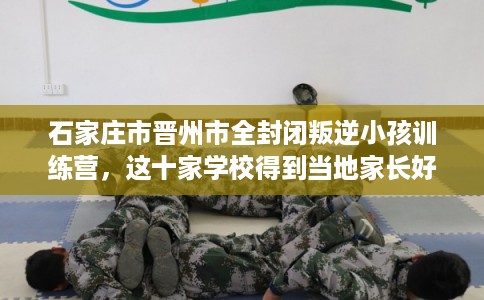 石家庄市晋州市全封闭叛逆小孩训练营，这十家学校得到当地家长好评！