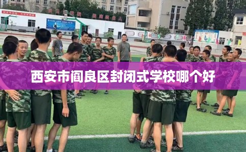 西安市阎良区封闭式学校哪个好 西安市阎良区封闭式学校哪个好