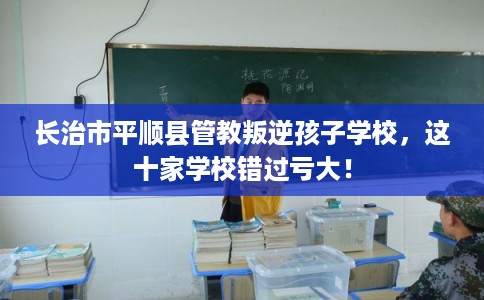 长治市平顺县管教叛逆孩子学校,这十家学校错过亏大! 长治市平顺县管教叛逆孩子学校,这十家学校错过亏大!
