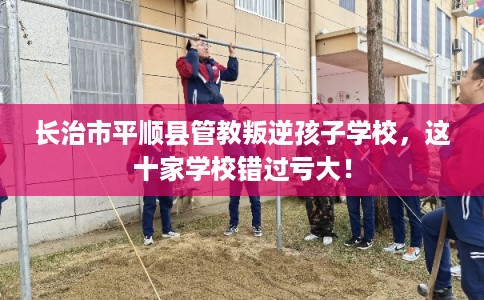 长治市平顺县管教叛逆孩子学校,这十家学校错过亏大! 长治市平顺县管教叛逆孩子学校,这十家学校错过亏大!