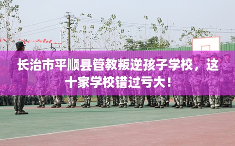 长治市平顺县管教叛逆孩子学校,这十家学校错过亏大! 长治市平顺县管教叛逆孩子学校,这十家学校错过亏大!