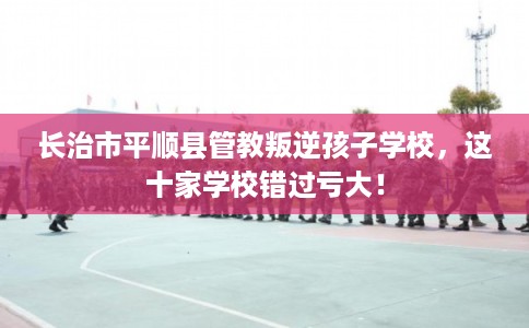 长治市平顺县管教叛逆孩子学校,这十家学校错过亏大! 长治市平顺县管教叛逆孩子学校,这十家学校错过亏大!