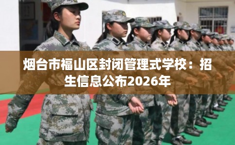 烟台市福山区封闭管理式学校：招生信息公布2026年