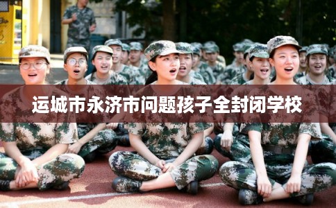 运城市永济市问题孩子全封闭学校