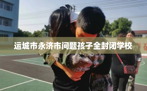 运城市永济市问题孩子全封闭学校