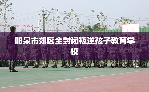 阳泉市郊区全封闭叛逆孩子教育学校 阳泉市郊区全封闭叛逆孩子教育学校