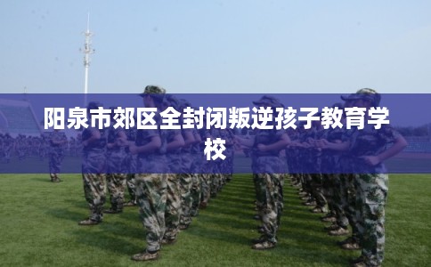 阳泉市郊区全封闭叛逆孩子教育学校 阳泉市郊区全封闭叛逆孩子教育学校