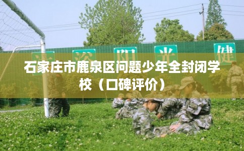 石家庄市鹿泉区问题少年全封闭学校(口碑评价) 石家庄市鹿泉区问题少年全封闭学校(口碑评价)