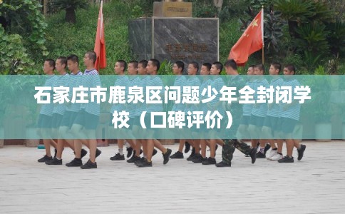 石家庄市鹿泉区问题少年全封闭学校（口碑评价）