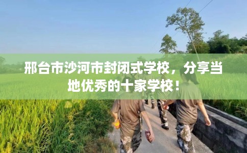 邢台市沙河市封闭式学校,分享当地优秀的十家学校! 邢台市沙河市封闭式学校,分享当地优秀的十家学校!