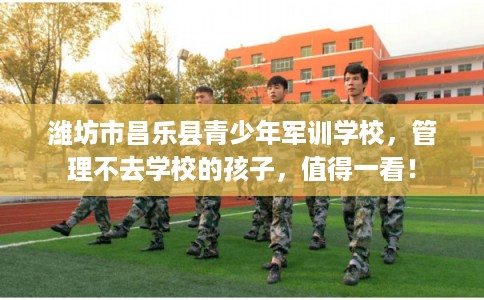 潍坊市昌乐县青少年军训学校，管理不去学校的孩子，值得一看！