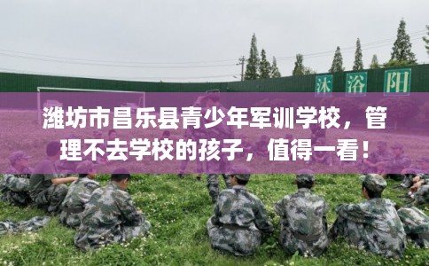 潍坊市昌乐县青少年军训学校，管理不去学校的孩子，值得一看！