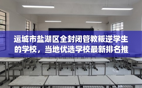 运城市盐湖区全封闭管教叛逆学生的学校，当地优选学校最新排名推荐!