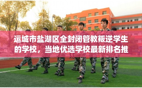 运城市盐湖区全封闭管教叛逆学生的学校，当地优选学校最新排名推荐!