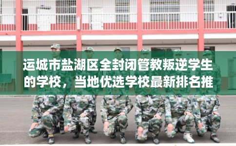 运城市盐湖区全封闭管教叛逆学生的学校，当地优选学校最新排名推荐!