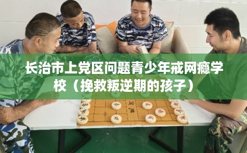 长治市上党区问题青少年戒网瘾学校（挽救叛逆期的孩子）