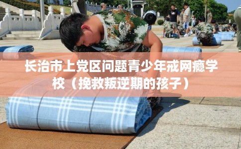 长治市上党区问题青少年戒网瘾学校（挽救叛逆期的孩子）