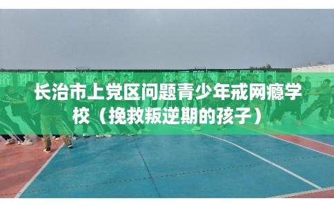 长治市上党区问题青少年戒网瘾学校（挽救叛逆期的孩子）