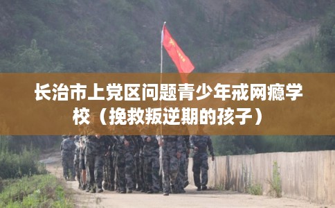 长治市上党区问题青少年戒网瘾学校（挽救叛逆期的孩子）