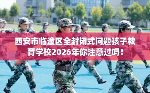 西安市临潼区全封闭式问题孩子教育学校2026年你注意过吗! 西安市临潼区全封闭式问题孩子教育学校2026年你注意过吗!