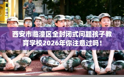 西安市临潼区全封闭式问题孩子教育学校2026年你注意过吗！