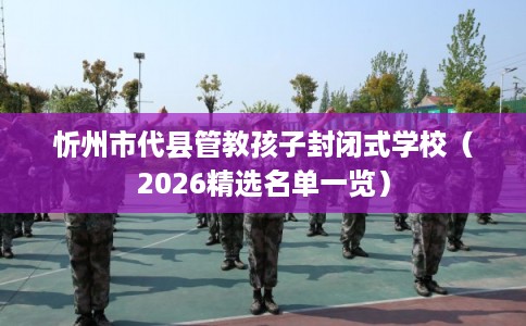 忻州市代县管教孩子封闭式学校（2026精选名单一览）