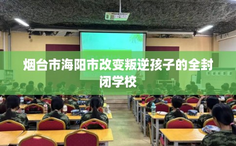 烟台市海阳市改变叛逆孩子的全封闭学校 烟台市海阳市改变叛逆孩子的全封闭学校