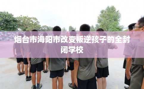 烟台市海阳市改变叛逆孩子的全封闭学校 烟台市海阳市改变叛逆孩子的全封闭学校