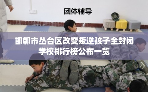 邯郸市丛台区改变叛逆孩子全封闭学校排行榜公布一览