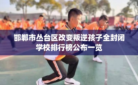 邯郸市丛台区改变叛逆孩子全封闭学校排行榜公布一览