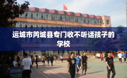 运城市芮城县专门收不听话孩子的学校