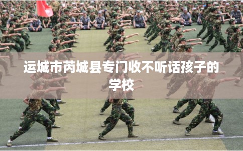 运城市芮城县专门收不听话孩子的学校