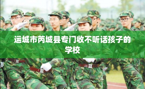 运城市芮城县专门收不听话孩子的学校