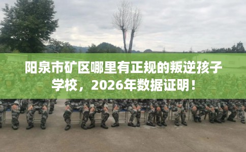 阳泉市矿区哪里有正规的叛逆孩子学校,2026年数据证明! 阳泉市矿区哪里有正规的叛逆孩子学校,2026年数据证明!
