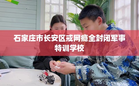 石家庄市长安区戒网瘾全封闭军事特训学校