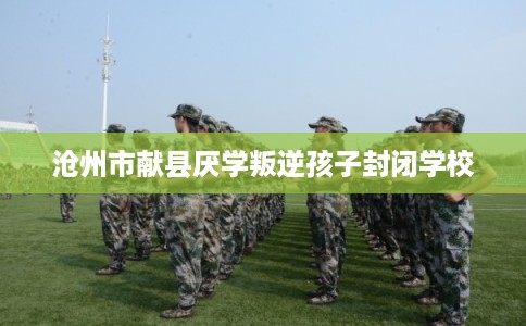 沧州市献县厌学叛逆孩子封闭学校 沧州市献县厌学叛逆孩子封闭学校