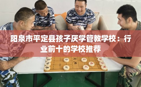阳泉市平定县孩子厌学管教学校:行业前十的学校推荐 阳泉市平定县孩子厌学管教学校:行业前十的学校推荐