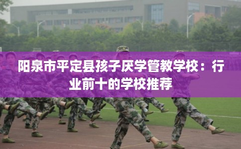 阳泉市平定县孩子厌学管教学校:行业前十的学校推荐 阳泉市平定县孩子厌学管教学校:行业前十的学校推荐